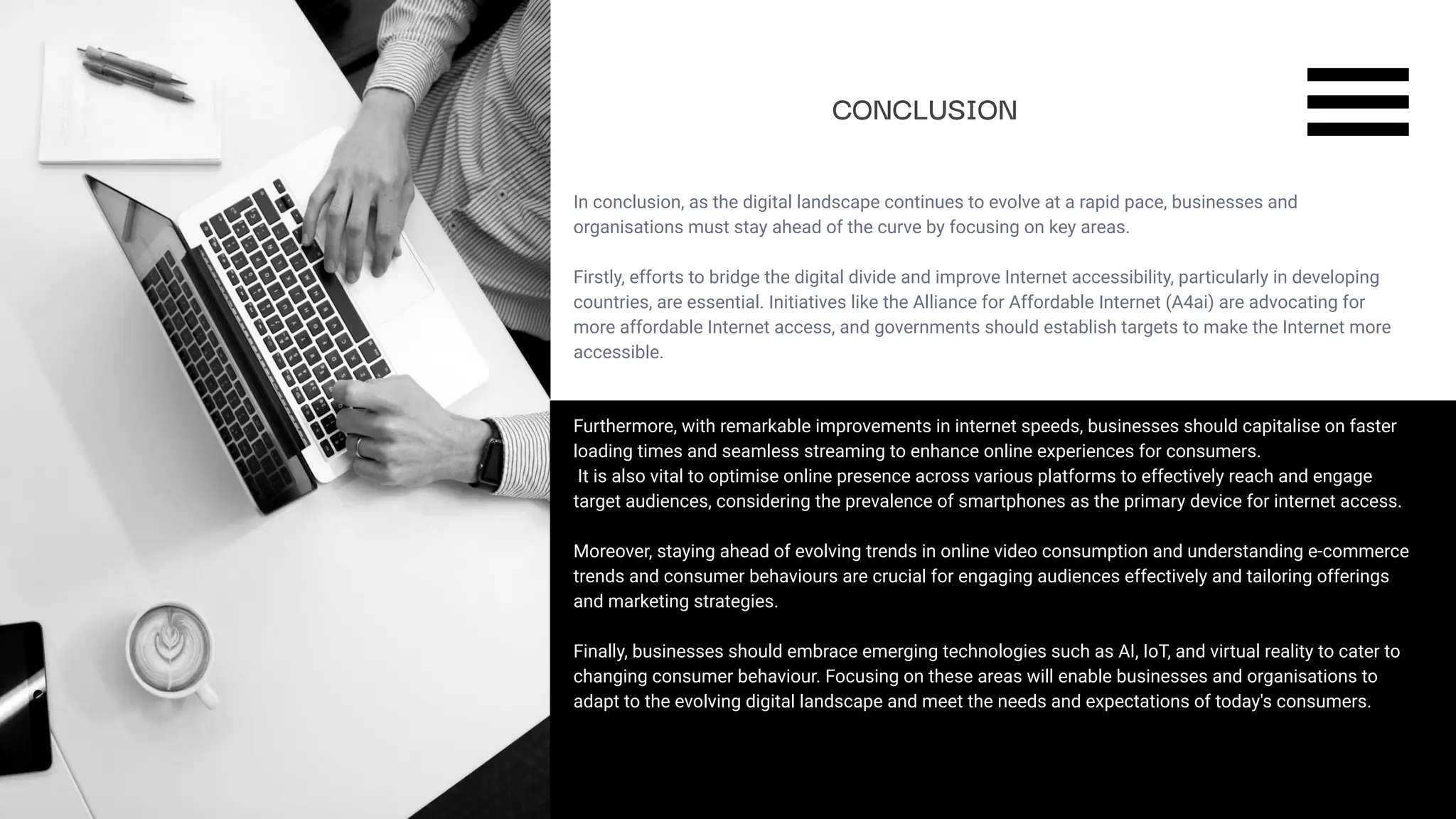 SLIDESMANIA.COM
In conclusion, as the digital landscape continues to evolve at a rapid pace, businesses and
organisations must stay ahead of the curve by focusing on key areas.
Firstly, efforts to bridge the digital divide and improve Internet accessibility, particularly in developing
countries, are essential. Initiatives like the Alliance for Affordable Internet (A4ai) are advocating for
more affordable Internet access, and governments should establish targets to make the Internet more
accessible.
CONCLUSION
Furthermore, with remarkable improvements in internet speeds, businesses should capitalise on faster
loading times and seamless streaming to enhance online experiences for consumers.
It is also vital to optimise online presence across various platforms to effectively reach and engage
target audiences, considering the prevalence of smartphones as the primary device for internet access.
Moreover, staying ahead of evolving trends in online video consumption and understanding e-commerce
trends and consumer behaviours are crucial for engaging audiences effectively and tailoring offerings
and marketing strategies.
Finally, businesses should embrace emerging technologies such as AI, IoT, and virtual reality to cater to
changing consumer behaviour. Focusing on these areas will enable businesses and organisations to
adapt to the evolving digital landscape and meet the needs and expectations of today's consumers.
 