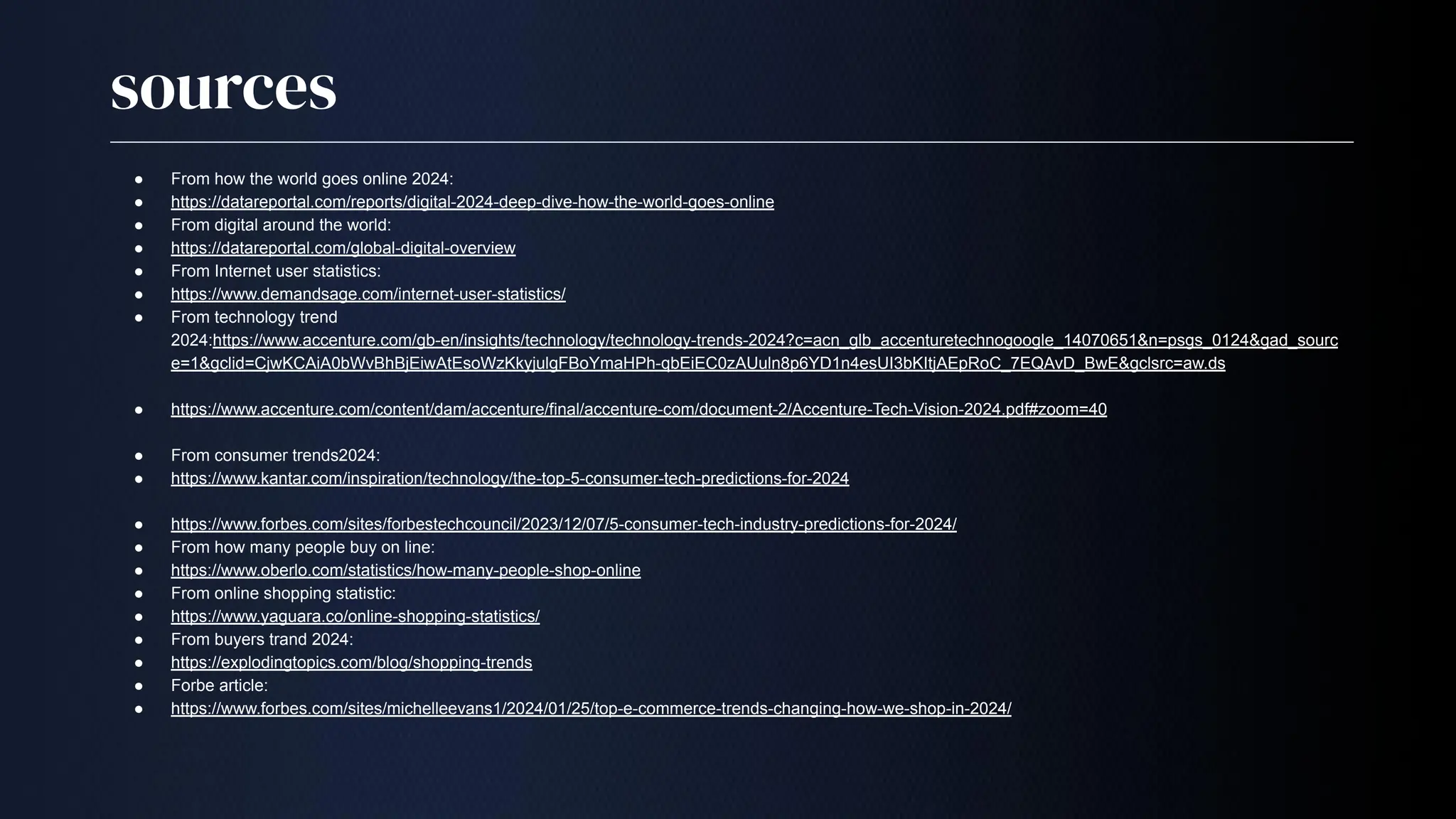 sources
● From how the world goes online 2024:
● https://datareportal.com/reports/digital-2024-deep-dive-how-the-world-goes-online
● From digital around the world:
● https://datareportal.com/global-digital-overview
● From Internet user statistics:
● https://www.demandsage.com/internet-user-statistics/
● From technology trend
2024:https://www.accenture.com/gb-en/insights/technology/technology-trends-2024?c=acn_glb_accenturetechnogoogle_14070651&n=psgs_0124&gad_sourc
e=1&gclid=CjwKCAiA0bWvBhBjEiwAtEsoWzKkyjulgFBoYmaHPh-qbEiEC0zAUuln8p6YD1n4esUI3bKItjAEpRoC_7EQAvD_BwE&gclsrc=aw.ds
● https://www.accenture.com/content/dam/accenture/final/accenture-com/document-2/Accenture-Tech-Vision-2024.pdf#zoom=40
● From consumer trends2024:
● https://www.kantar.com/inspiration/technology/the-top-5-consumer-tech-predictions-for-2024
● https://www.forbes.com/sites/forbestechcouncil/2023/12/07/5-consumer-tech-industry-predictions-for-2024/
● From how many people buy on line:
● https://www.oberlo.com/statistics/how-many-people-shop-online
● From online shopping statistic:
● https://www.yaguara.co/online-shopping-statistics/
● From buyers trand 2024:
● https://explodingtopics.com/blog/shopping-trends
● Forbe article:
● https://www.forbes.com/sites/michelleevans1/2024/01/25/top-e-commerce-trends-changing-how-we-shop-in-2024/
 