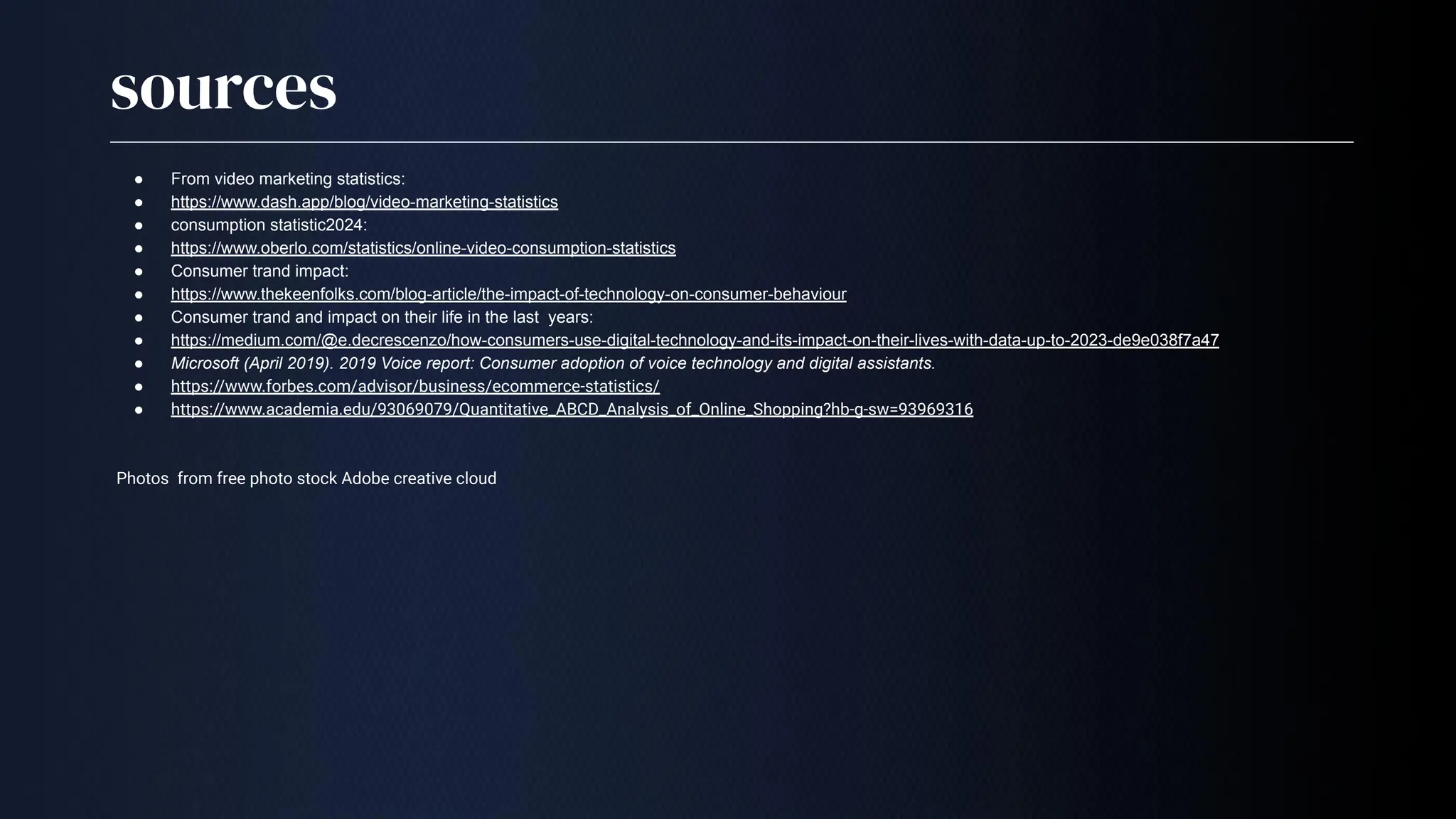 sources
● From video marketing statistics:
● https://www.dash.app/blog/video-marketing-statistics
● consumption statistic2024:
● https://www.oberlo.com/statistics/online-video-consumption-statistics
● Consumer trand impact:
● https://www.thekeenfolks.com/blog-article/the-impact-of-technology-on-consumer-behaviour
● Consumer trand and impact on their life in the last years:
● https://medium.com/@e.decrescenzo/how-consumers-use-digital-technology-and-its-impact-on-their-lives-with-data-up-to-2023-de9e038f7a47
● Microsoft (April 2019). 2019 Voice report: Consumer adoption of voice technology and digital assistants.
● https://www.forbes.com/advisor/business/ecommerce-statistics/
● https://www.academia.edu/93069079/Quantitative_ABCD_Analysis_of_Online_Shopping?hb-g-sw=93969316
Photos from free photo stock Adobe creative cloud
 