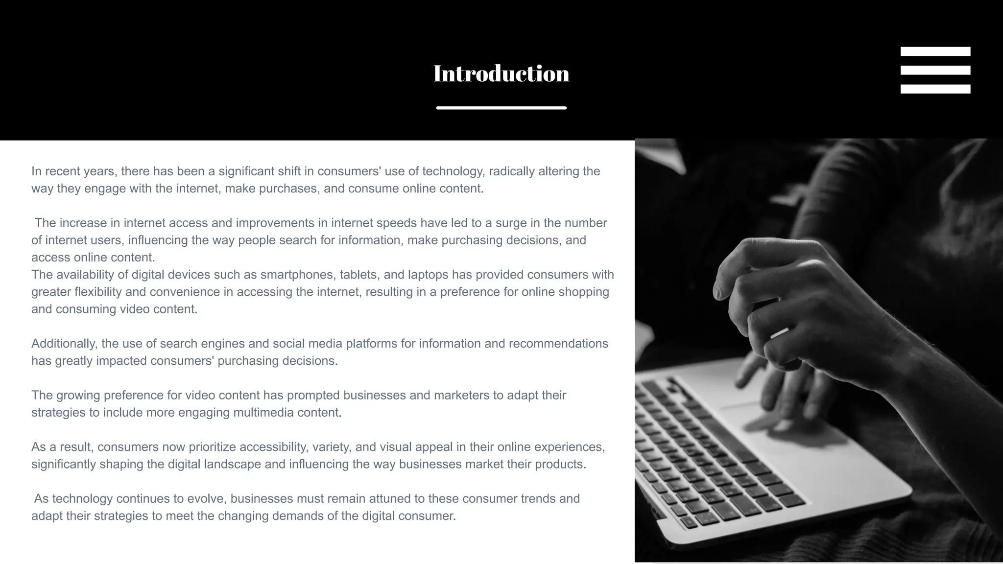SLIDESMANIA.COM
In recent years, there has been a significant shift in consumers' use of technology, radically altering the
way they engage with the internet, make purchases, and consume online content.
The increase in internet access and improvements in internet speeds have led to a surge in the number
of internet users, influencing the way people search for information, make purchasing decisions, and
access online content.
The availability of digital devices such as smartphones, tablets, and laptops has provided consumers with
greater flexibility and convenience in accessing the internet, resulting in a preference for online shopping
and consuming video content.
Additionally, the use of search engines and social media platforms for information and recommendations
has greatly impacted consumers' purchasing decisions.
The growing preference for video content has prompted businesses and marketers to adapt their
strategies to include more engaging multimedia content.
As a result, consumers now prioritize accessibility, variety, and visual appeal in their online experiences,
significantly shaping the digital landscape and influencing the way businesses market their products.
As technology continues to evolve, businesses must remain attuned to these consumer trends and
adapt their strategies to meet the changing demands of the digital consumer.
Introduction
 