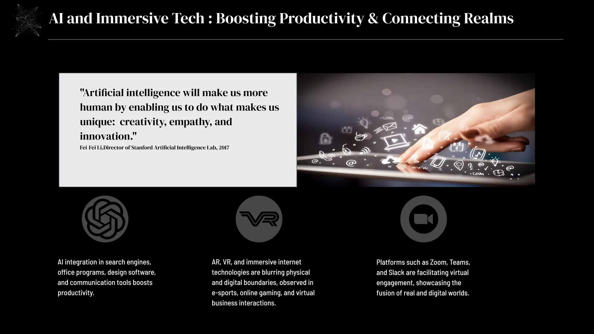 AI and Immersive Tech : Boosting Productivity & Connecting Realms
"Artificial intelligence will make us more
human by enabling us to do what makes us
unique: creativity, empathy, and
innovation."
Fei-Fei Li,Director of Stanford Artificial Intelligence Lab, 2017
.
AI integration in search engines,
office programs, design software,
and communication tools boosts
productivity.
AR, VR, and immersive internet
technologies are blurring physical
and digital boundaries, observed in
e-sports, online gaming, and virtual
business interactions.
Platforms such as Zoom, Teams,
and Slack are facilitating virtual
engagement, showcasing the
fusion of real and digital worlds.
 