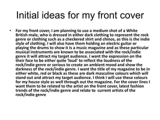 Initial ideas for my front cover
• For my front cover, I am planning to use a medium shot of a White
  British male, who is dressed in either dark clothing to represent the rock
  genre or clothing such as a checkered shirt and chinos, as this is the indie
  style of clothing. I will also have them holding an electric guitar or
  playing the drums to show it Is a music magazine and as these particular
  musical instruments are known to be associated with the rock/indie
  genre it will attract my target audience. I want the expression on the
  their face to be either quite ‘loud’ to reflect the loudness of the
  rock/indie genre or serious to create an ambient mood and show the
  darkness of the rock/indie genre. I want the title of my magazine to be in
  either white, red or black as these are dark masculine colours which will
  stand out and attract my target audience. I think I will use these colours
  for my house style as well through out the magazine. For the cover lines I
  want them to be related to the artist on the front cover, latest fashion
  trends of the rock/indie genre and relate to current artists of the
  rock/indie genre
 