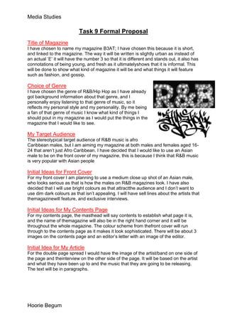 Media Studies

                           Task 9 Formal Proposal
Title of Magazine
I have chosen to name my magazine B3AT; I have chosen this because it is short,
and linked to the magazine. The way it will be written is slightly urban as instead of
an actual ‘E’ it will have the number 3 so that it is different and stands out, it also has
connotations of being young, and fresh as it ultimatelyshows that it is informal. This
will be done to show what kind of magazine it will be and what things it will feature
such as fashion, and gossip.

Choice of Genre
I have chosen the genre of R&B/Hip Hop as I have already
got background information about that genre, and I
personally enjoy listening to that genre of music, so it
reflects my personal style and my personality. By me being
a fan of that genre of music I know what kind of things I
should pout in my magazine as I would put the things in the
magazine that I would like to see.

My Target Audience
The stereotypical target audience of R&B music is afro
Caribbean males, but I am aiming my magazine at both males and females aged 16-
24 that aren’t just Afro Caribbean. I have decided that I would like to use an Asian
male to be on the front cover of my magazine, this is because I think that R&B music
is very popular with Asian people

Initial Ideas for Front Cover
For my front cover I am planning to use a medium close up shot of an Asian male,
who looks serious as that is how the males on R&B magazines look. I have also
decided that I will use bright colours as that attractthe audience and I don’t want to
use dim dark colours as that isn’t appealing. I will have sell lines about the artists that
themagazinewill feature, and exclusive interviews.

Initial Ideas for My Contents Page
For my contents page, the masthead will say contents to establish what page it is,
and the name of themagazine will also be in the right hand corner and it will be
throughout the whole magazine. The colour scheme from thefront cover will run
through to the contents page as it makes it look sophisticated. There will be about 3
images on the contents page and an editor’s letter with an image of the editor.

Initial Idea for My Article
For the double page spread I would have the image of the artist/band on one side of
the page and theinterview on the other side of the page. It will be based on the artist
and what they have been up to and the music that they are going to be releasing.
The text will be in paragraphs.




Hoorie Begum
 