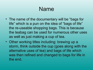 Name
• The name of the documentary will be “bags for
  life” which is a pun on the idea of “bags of life”
  the re-useable shopping bags. This is because
  the teabag can be used for numerous other uses
  as well as just making a cup of tea.
• Other working titles including: brewing up a
  storm, think outside the cup (goes along with the
  alternative uses of tea) and bags of life which
  was then refined and changed to bags for life in
  the end.
 