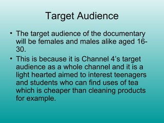 Target Audience
• The target audience of the documentary
  will be females and males alike aged 16-
  30.
• This is because it is Channel 4’s target
  audience as a whole channel and it is a
  light hearted aimed to interest teenagers
  and students who can find uses of tea
  which is cheaper than cleaning products
  for example.
 