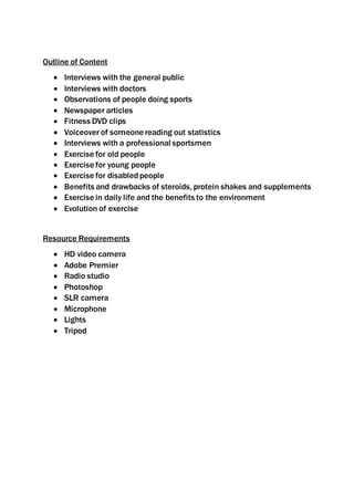 Outline of Content
Interviews with the general public
Interviews with doctors
Observations of people doing sports
Newspaper articles
Fitness DVD clips
Voiceover of someone reading out statistics
Interviews with a professional sportsmen
Exercise for old people
Exercise for young people
Exercise for disabled people
Benefits and drawbacks of steroids, protein shakes and supplements
Exercise in daily life and the benefits to the environment
Evolution of exercise
Resource Requirements
HD video camera
Adobe Premier
Radio studio
Photoshop
SLR camera
Microphone
Lights
Tripod