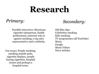 Research
Primary:
Possible interviews: Morrisons
cigarette salesperson, health
professional, someone who is
against smoking, e-cig sales
representative and a celebrity.
Cut aways: People smoking,
smoking outside pubs,
cigarette displays, people
buying cigarettes, hospital
scenes and perhaps a
hospital scene.
Secondary:
Old film clips
Celebrities smoking
Kids smoking
TV programmes (all YouTube)
Music
Google
Music Videos
News Articles
 