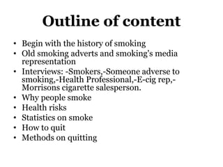 Outline of content
• Begin with the history of smoking
• Old smoking adverts and smoking's media
representation
• Interviews: -Smokers,-Someone adverse to
smoking,-Health Professional,-E-cig rep,-
Morrisons cigarette salesperson.
• Why people smoke
• Health risks
• Statistics on smoke
• How to quit
• Methods on quitting
 