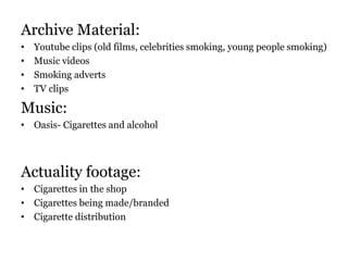 Archive Material:
• Youtube clips (old films, celebrities smoking, young people smoking)
• Music videos
• Smoking adverts
• TV clips
Music:
• Oasis- Cigarettes and alcohol
Actuality footage:
• Cigarettes in the shop
• Cigarettes being made/branded
• Cigarette distribution
 