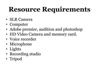 Resource Requirements
• SLR Camera
• Computer
• Adobe premier, audition and photoshop
• HD Video Camera and memory card.
• Voice recorder
• Microphone
• Lights
• Recording studio
• Tripod
 