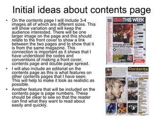 Initial ideas about contents page On the contents page I will include 3-4 images all of which are different sizes. This will show variation and will keep the audience interested. There will be one larger image on the page and this should relate to the front cover to show a link between the two pages and to show that it is from the same magazine. This connection is important as it shows that I have understood the codes and conventions of making a front cover, contents page and double page spread. I will also include an editorial on the contents page as this is what features on other contents pages that I have seen. This will help to make it look as realistic as possible.  Another feature that will be included on the contents page is page numbers. These should be clear to see so that the reader can find what they want to read about easily and quickly.  