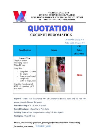 VIETDELTA CO., LTD
20/5 DINH BO LINH STREET, WARD 24
BINH THANH DISTRICT, HOCHIMINH CITY VIETNAM
TEL: +84 835114928/ FAX: +84 838998085
COCONUT BROOM STICK
Created On: 23 July 2016
Valid Until: 2 August 2016
Specification Image
CIF
Price
(USD/MT)
Luxury Type
Origin: Vietnam
Packaging Detail:
50kgs/PP bag
Long Size:
- Long size: 1.0-1.6m
for length
- Leave were cleaned
completely
- Color is bright, nice
Quantity: 1 container of
40FT + 1 container 20FT,
load 30MT
$635
Payment Terms: T/T in advance 40% of Commercial Invoice value and the rest 60%
against copy of shipping document.
Port of Loading: Cat Lai port, Vietnam
Port of Discharge: Nhava Sheva Port, India
Delivery Time: within 5 days after receiving T/T 40% deposit.
Packaging: 50kgs/PP bag
Should you have any questions, please feel free to contact me. I am looking
forward to your order. Thank you.
 