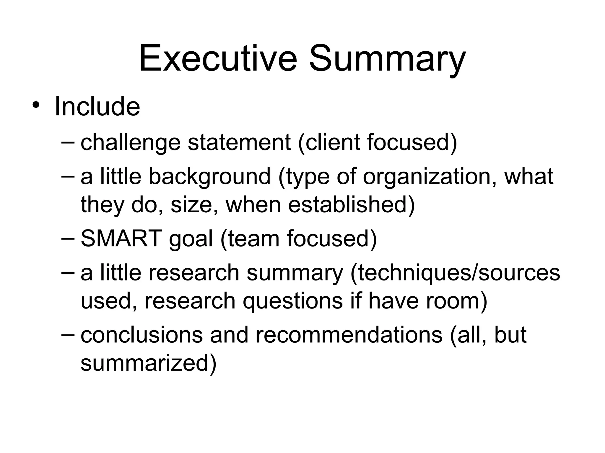 Executive Summary
• Include
– challenge statement (client focused)
– a little background (type of organization, what
they do, size, when established)
– SMART goal (team focused)
– a little research summary (techniques/sources
used, research questions if have room)
– conclusions and recommendations (all, but
summarized)
 