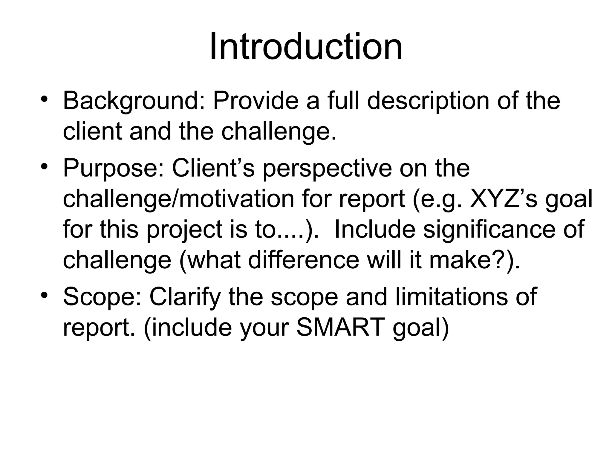 Introduction
• Background: Provide a full description of the
client and the challenge.
• Purpose: Client’s perspective on the
challenge/motivation for report (e.g. XYZ’s goal
for this project is to....). Include significance of
challenge (what difference will it make?).
• Scope: Clarify the scope and limitations of
report. (include your SMART goal)
 