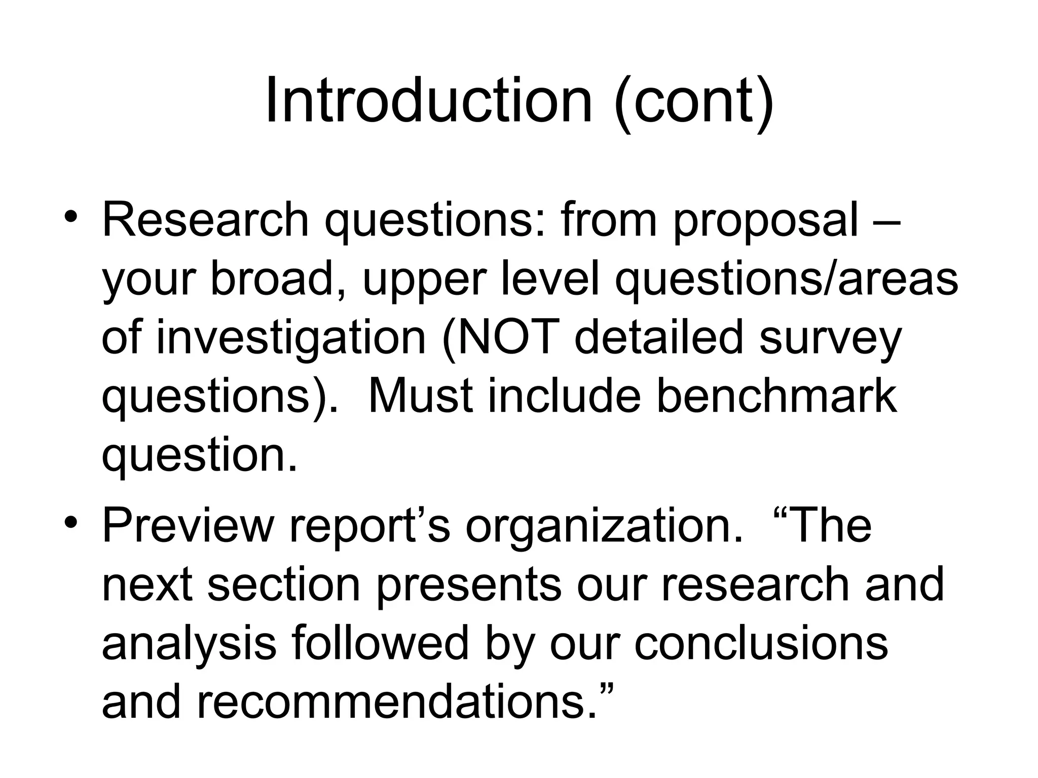 Introduction (cont)
• Research questions: from proposal –
your broad, upper level questions/areas
of investigation (NOT detailed survey
questions). Must include benchmark
question.
• Preview report’s organization. “The
next section presents our research and
analysis followed by our conclusions
and recommendations.”
 