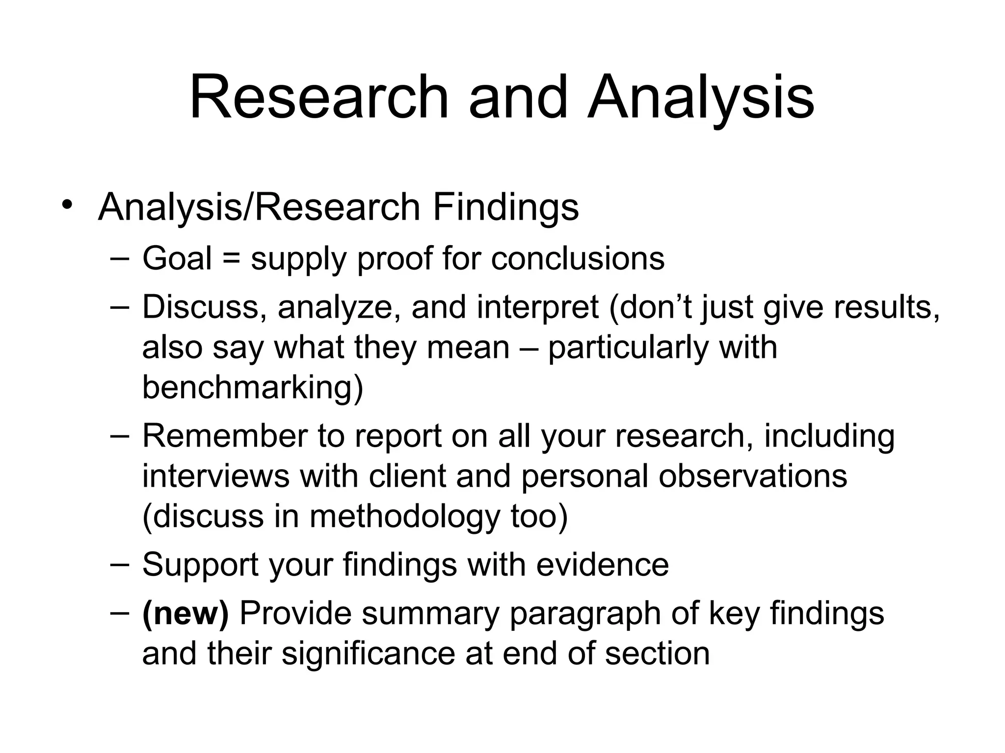 Research and Analysis
• Analysis/Research Findings
– Goal = supply proof for conclusions
– Discuss, analyze, and interpret (don’t just give results,
also say what they mean – particularly with
benchmarking)
– Remember to report on all your research, including
interviews with client and personal observations
(discuss in methodology too)
– Support your findings with evidence
– (new) Provide summary paragraph of key findings
and their significance at end of section
 