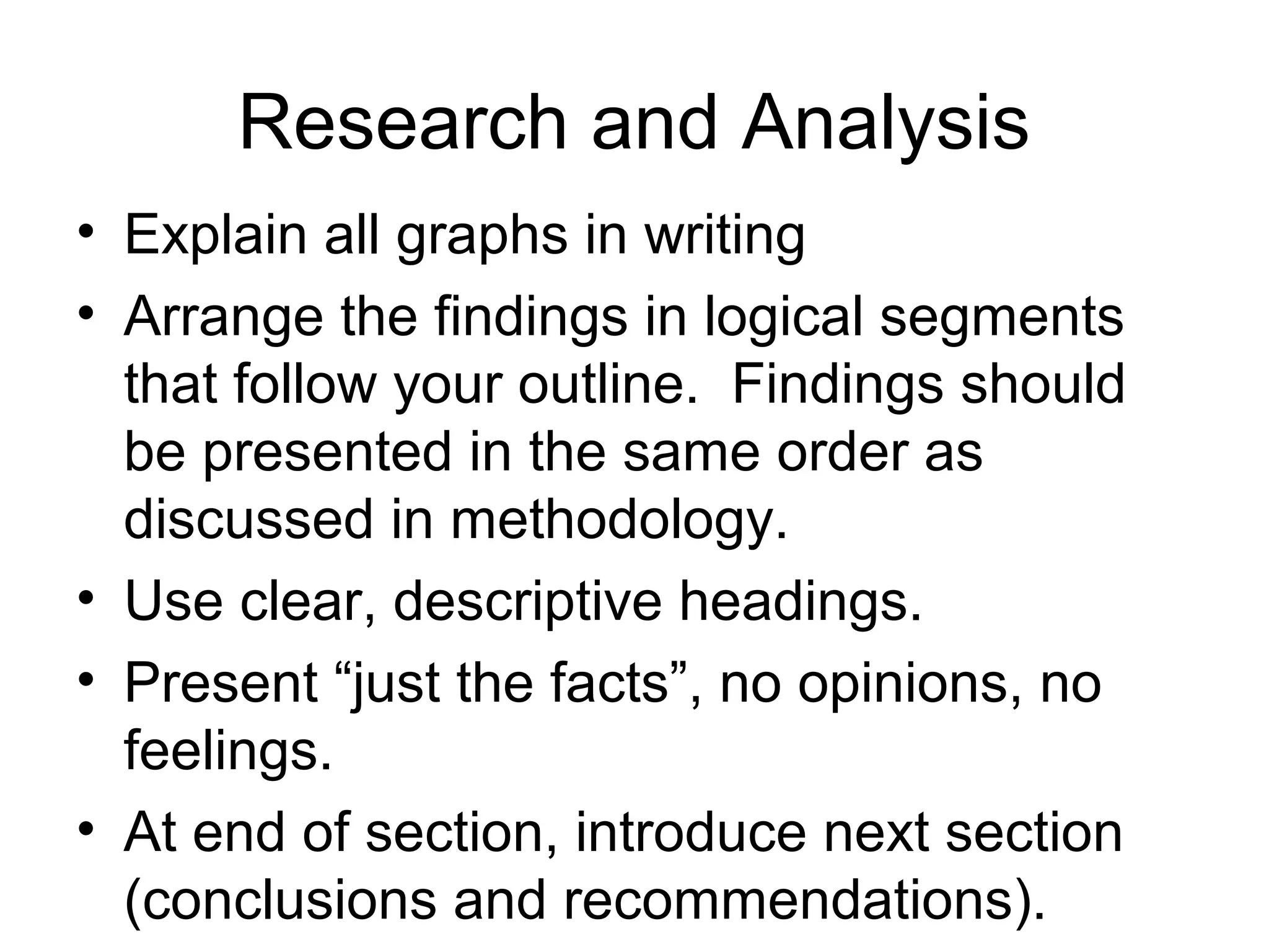 Research and Analysis
• Explain all graphs in writing
• Arrange the findings in logical segments
that follow your outline. Findings should
be presented in the same order as
discussed in methodology.
• Use clear, descriptive headings.
• Present “just the facts”, no opinions, no
feelings.
• At end of section, introduce next section
(conclusions and recommendations).
 