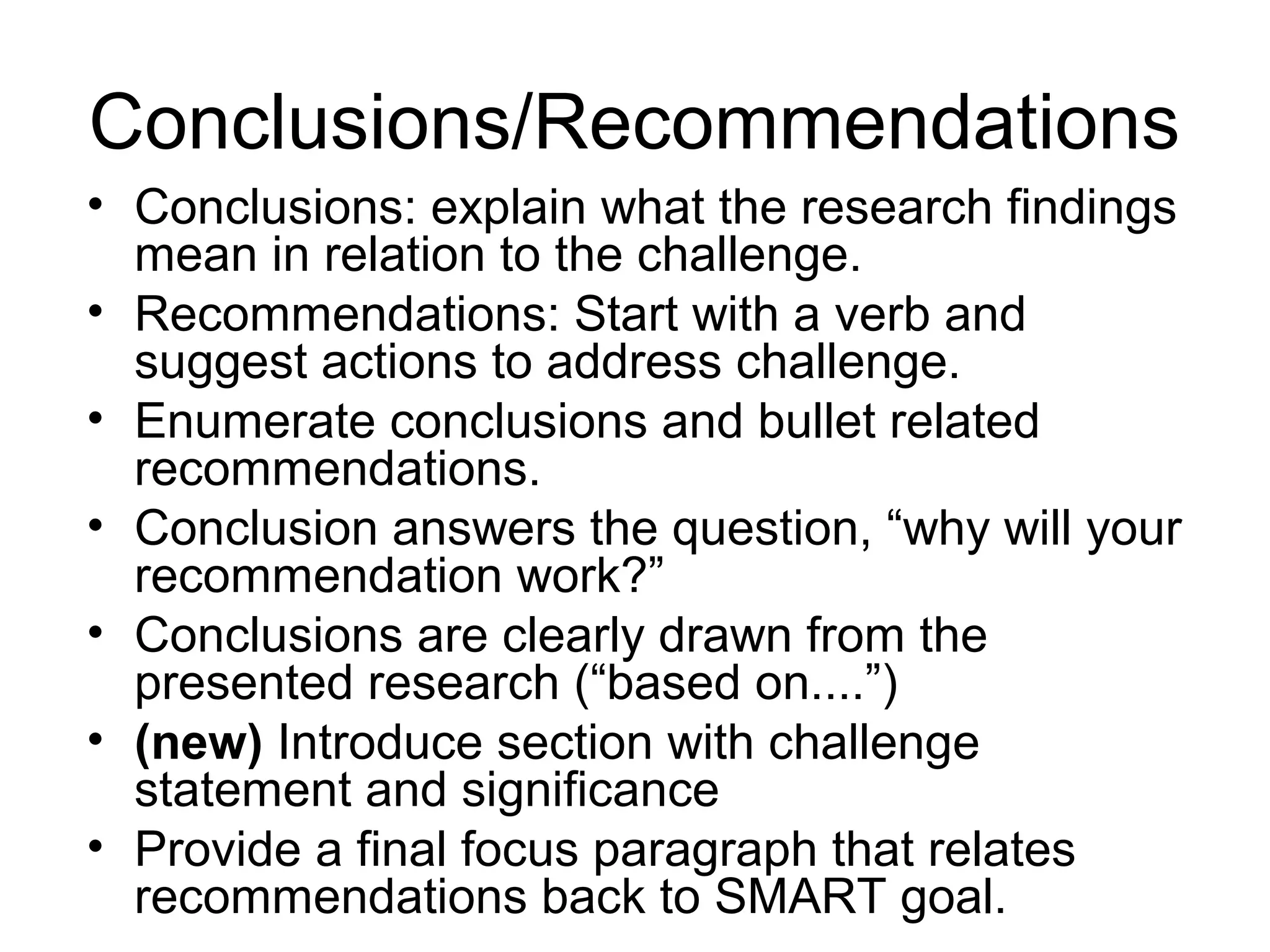 • Conclusions: explain what the research findings
mean in relation to the challenge.
• Recommendations: Start with a verb and
suggest actions to address challenge.
• Enumerate conclusions and bullet related
recommendations.
• Conclusion answers the question, “why will your
recommendation work?”
• Conclusions are clearly drawn from the
presented research (“based on....”)
• (new) Introduce section with challenge
statement and significance
• Provide a final focus paragraph that relates
recommendations back to SMART goal.
Conclusions/Recommendations
 