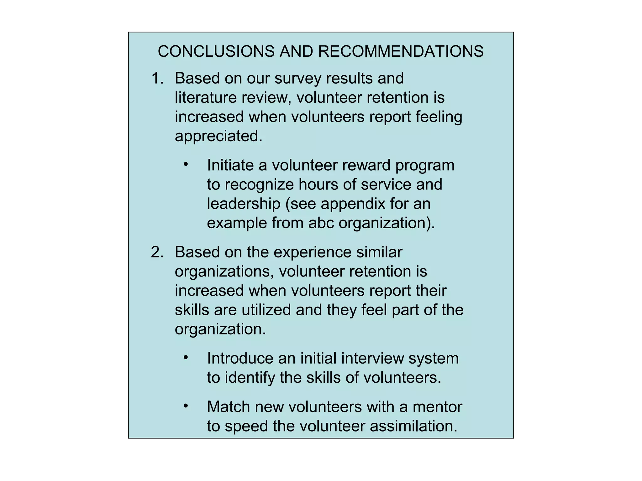 CONCLUSIONS AND RECOMMENDATIONS
1. Based on our survey results and
literature review, volunteer retention is
increased when volunteers report feeling
appreciated.
• Initiate a volunteer reward program
to recognize hours of service and
leadership (see appendix for an
example from abc organization).
2. Based on the experience similar
organizations, volunteer retention is
increased when volunteers report their
skills are utilized and they feel part of the
organization.
• Introduce an initial interview system
to identify the skills of volunteers.
• Match new volunteers with a mentor
to speed the volunteer assimilation.
 