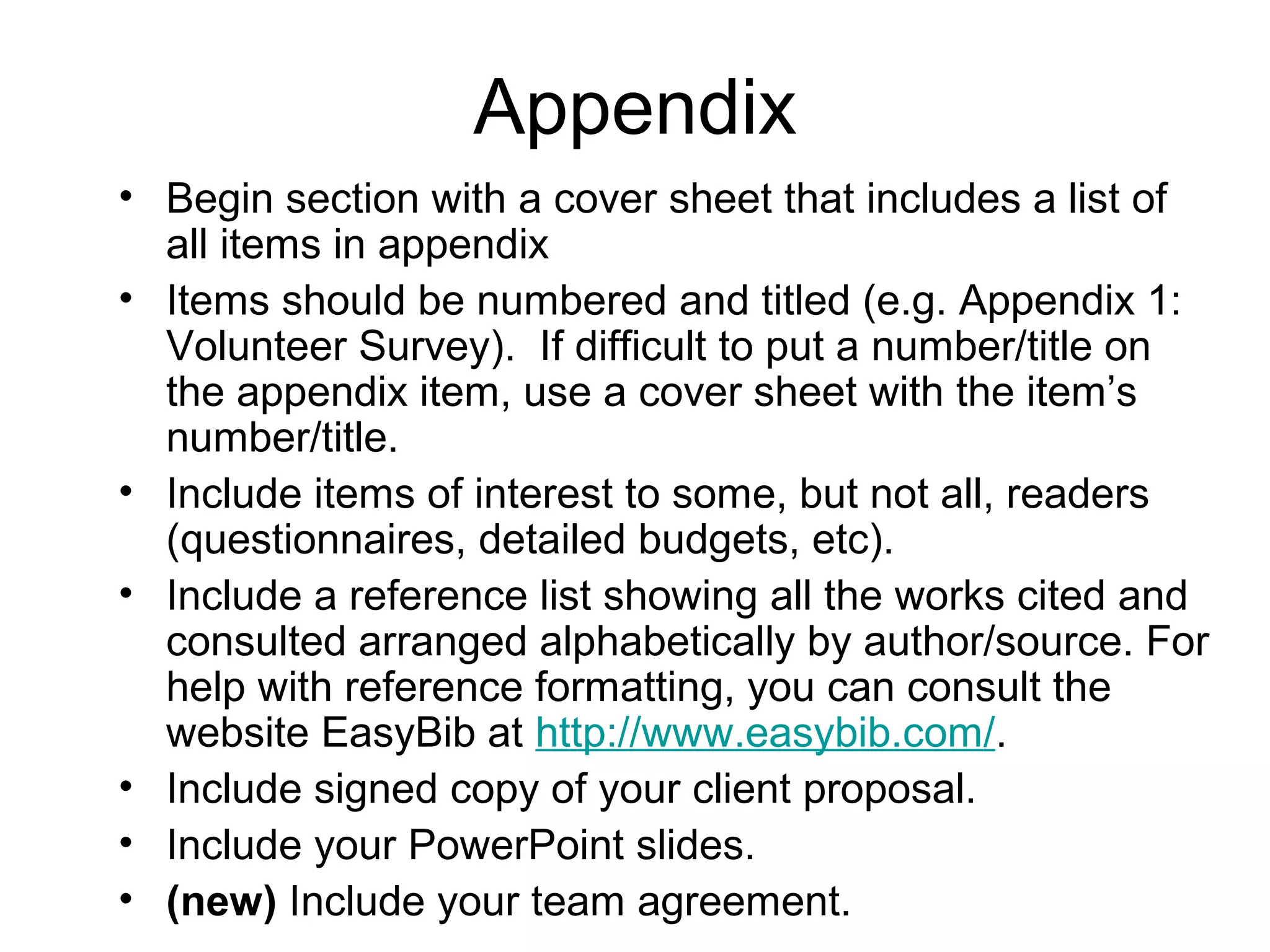 Appendix
• Begin section with a cover sheet that includes a list of
all items in appendix
• Items should be numbered and titled (e.g. Appendix 1:
Volunteer Survey). If difficult to put a number/title on
the appendix item, use a cover sheet with the item’s
number/title.
• Include items of interest to some, but not all, readers
(questionnaires, detailed budgets, etc).
• Include a reference list showing all the works cited and
consulted arranged alphabetically by author/source. For
help with reference formatting, you can consult the
website EasyBib at http://www.easybib.com/.
• Include signed copy of your client proposal.
• Include your PowerPoint slides.
• (new) Include your team agreement.
 