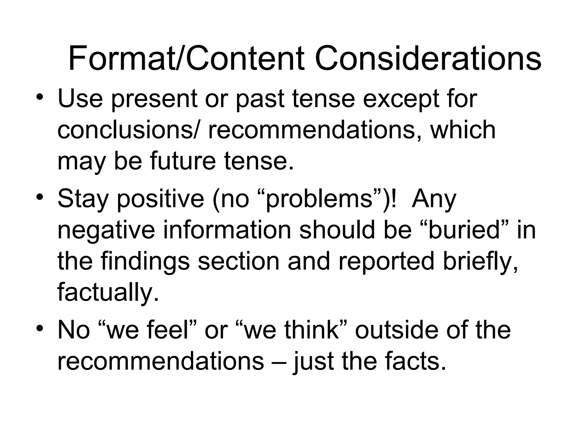 Format/Content Considerations
• Use present or past tense except for
conclusions/ recommendations, which
may be future tense.
• Stay positive (no “problems”)! Any
negative information should be “buried” in
the findings section and reported briefly,
factually.
• No “we feel” or “we think” outside of the
recommendations – just the facts.
 