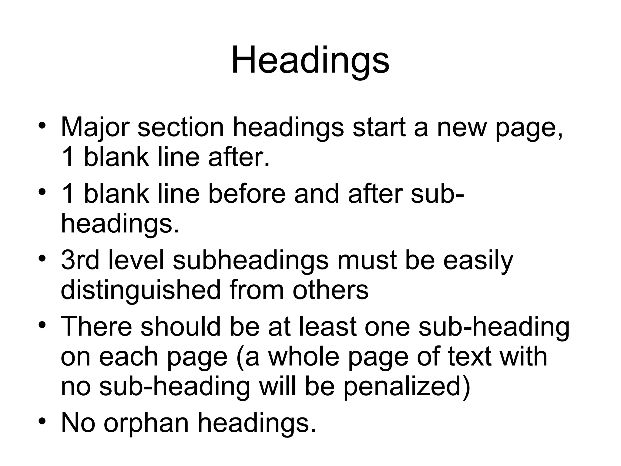 Headings
• Major section headings start a new page,
1 blank line after.
• 1 blank line before and after sub-
headings.
• 3rd level subheadings must be easily
distinguished from others
• There should be at least one sub-heading
on each page (a whole page of text with
no sub-heading will be penalized)
• No orphan headings.
 