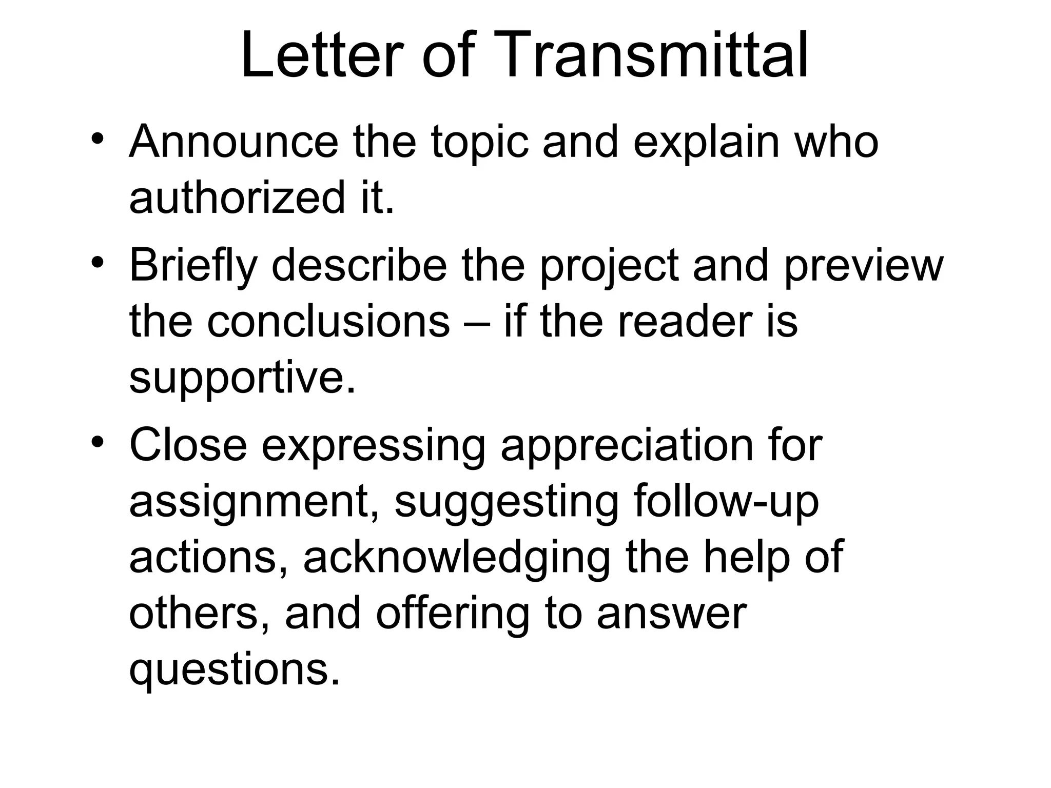 Letter of Transmittal
• Announce the topic and explain who
authorized it.
• Briefly describe the project and preview
the conclusions – if the reader is
supportive.
• Close expressing appreciation for
assignment, suggesting follow-up
actions, acknowledging the help of
others, and offering to answer
questions.
 
