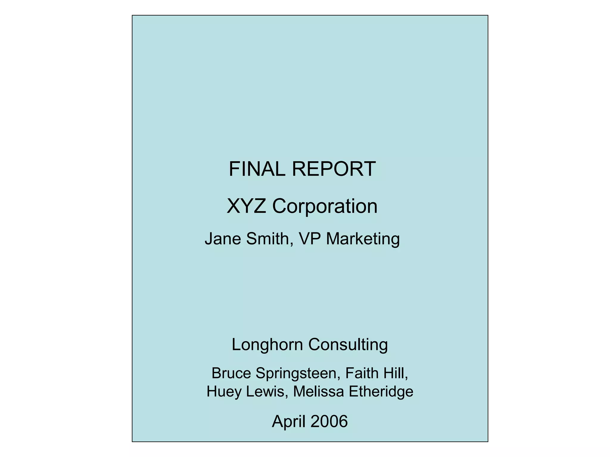 FINAL REPORT
XYZ Corporation
Jane Smith, VP Marketing
Longhorn Consulting
Bruce Springsteen, Faith Hill,
Huey Lewis, Melissa Etheridge
April 2006
 