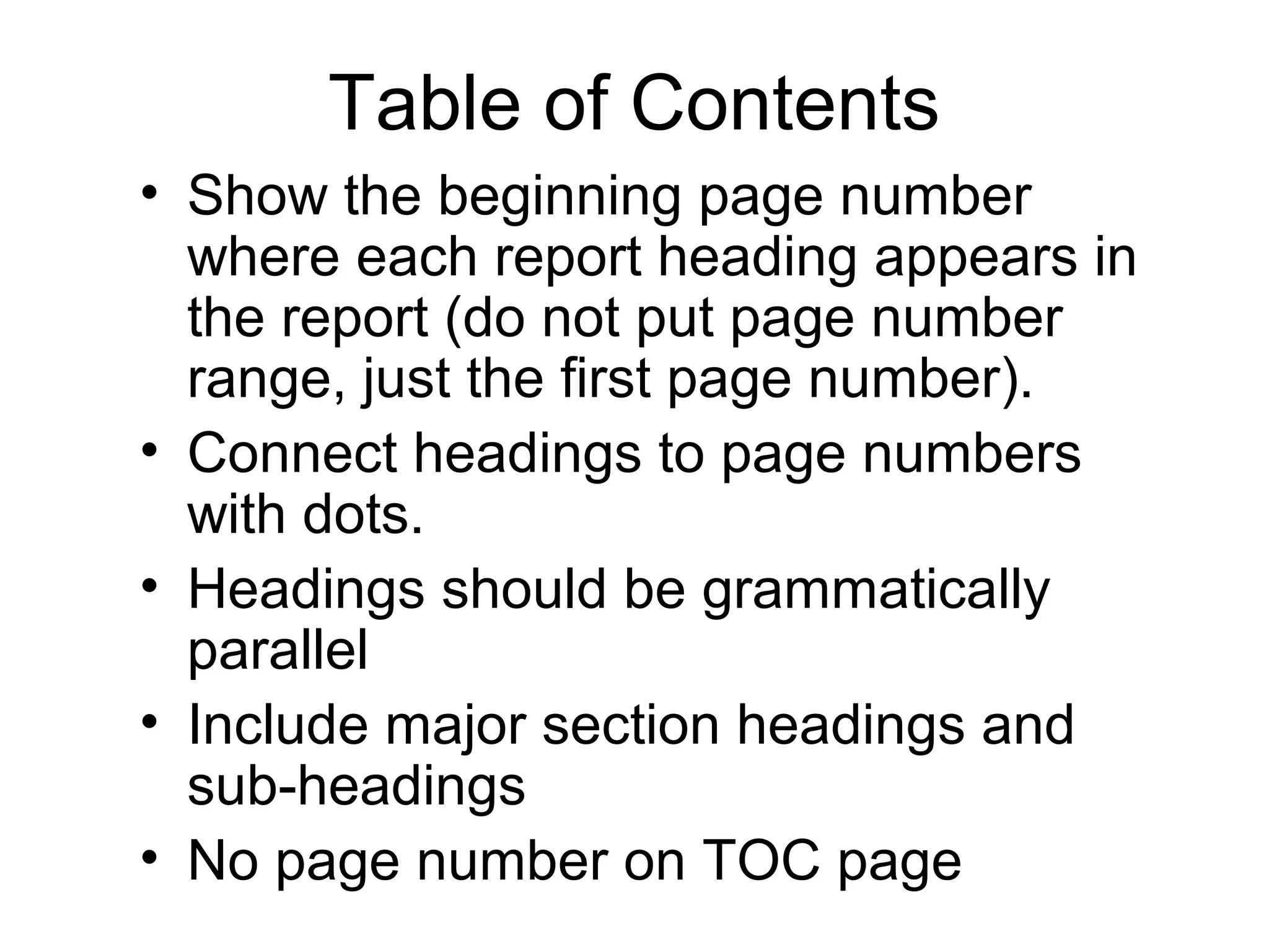 Table of Contents
• Show the beginning page number
where each report heading appears in
the report (do not put page number
range, just the first page number).
• Connect headings to page numbers
with dots.
• Headings should be grammatically
parallel
• Include major section headings and
sub-headings
• No page number on TOC page
 