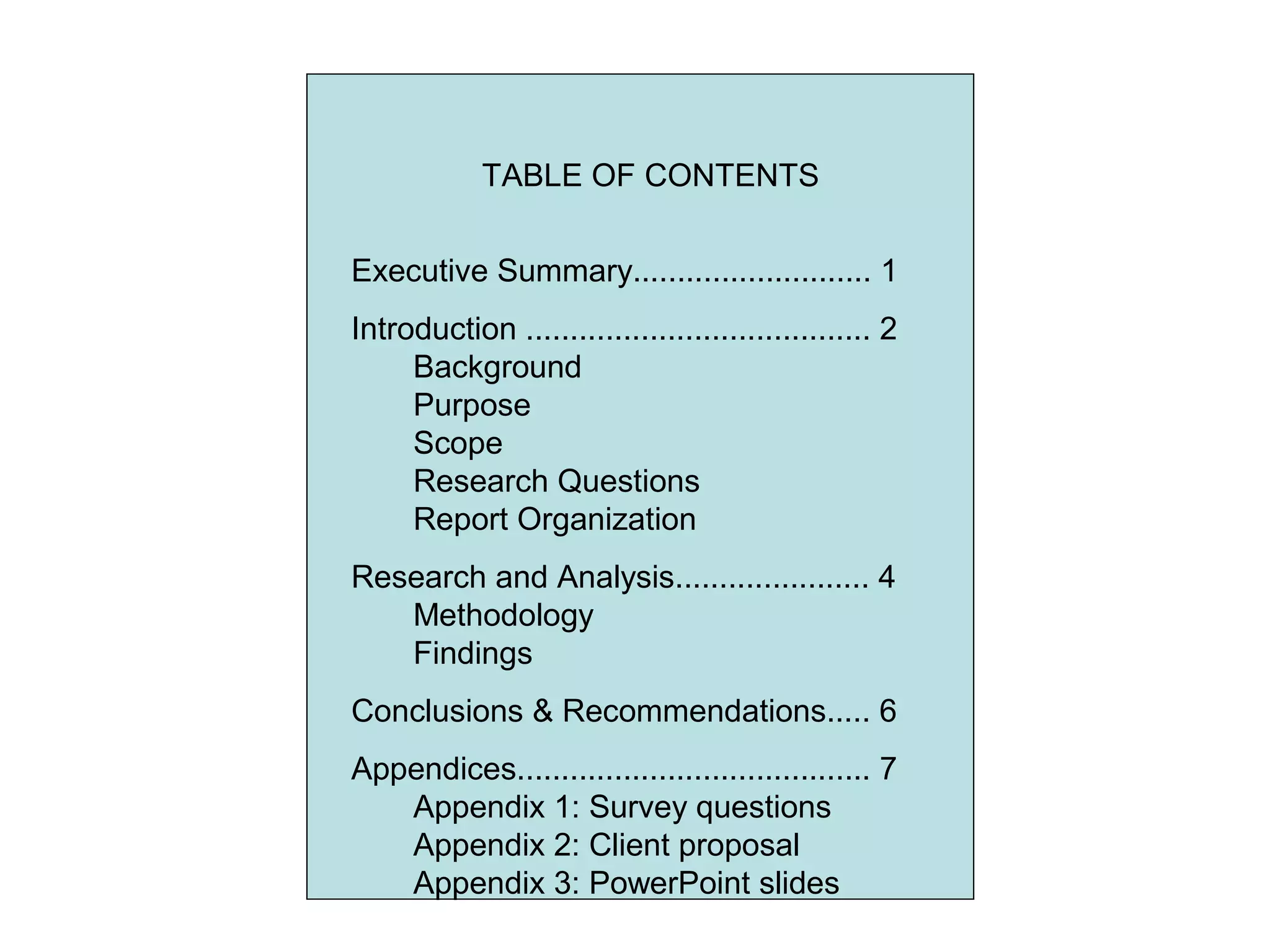 TABLE OF CONTENTS
Executive Summary........................... 1
Introduction ....................................... 2
Background
Purpose
Scope
Research Questions
Report Organization
Research and Analysis...................... 4
Methodology
Findings
Conclusions & Recommendations..... 6
Appendices........................................ 7
Appendix 1: Survey questions
Appendix 2: Client proposal
Appendix 3: PowerPoint slides
 