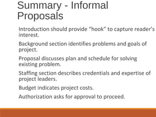 Introduction should provide “hook” to capture reader’s
interest.
Background section identifies problems and goals of
project.
Proposal discusses plan and schedule for solving
existing problem.
Staffing section describes credentials and expertise of
project leaders.
Budget indicates project costs.
Authorization asks for approval to proceed.
Summary - Informal
Proposals
 