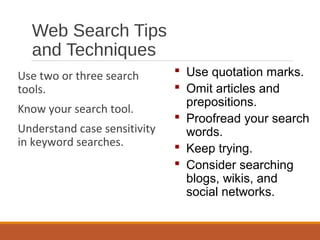 Web Search Tips
and Techniques
Use two or three search
tools.
Know your search tool.
Understand case sensitivity
in keyword searches.
 Use quotation marks.
 Omit articles and
prepositions.
 Proofread your search
words.
 Keep trying.
 Consider searching
blogs, wikis, and
social networks.
 