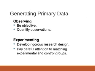 Generating Primary Data
Observing
 Be objective.
 Quantify observations.
Experimenting
 Develop rigorous research design.
 Pay careful attention to matching
experimental and control groups.
 