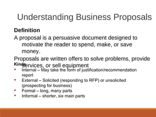 Understanding Business Proposals
Definition
A proposal is a persuasive document designed to
motivate the reader to spend, make, or save
money.
Proposals are written offers to solve problems, provide
services, or sell equipmentKinds
 Internal – May take the form of justification/recommendation
report
 External – Solicited (responding to RFP) or unsolicited
(prospecting for business)
 Formal – long, many parts
 Informal – shorter, six main parts
 