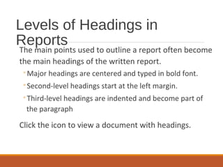 Levels of Headings in
Reports
The main points used to outline a report often become
the main headings of the written report.
◦Major headings are centered and typed in bold font.
◦Second-level headings start at the left margin.
◦Third-level headings are indented and become part of
the paragraph
Click the icon to view a document with headings.
 