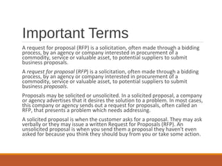 Important Terms
A request for proposal (RFP) is a solicitation, often made through a bidding
process, by an agency or company interested in procurement of a
commodity, service or valuable asset, to potential suppliers to submit
business proposals.
A request for proposal (RFP) is a solicitation, often made through a bidding
process, by an agency or company interested in procurement of a
commodity, service or valuable asset, to potential suppliers to submit
business proposals.
Proposals may be solicited or unsolicited. In a solicited proposal, a company
or agency advertises that it desires the solution to a problem. In most cases,
this company or agency sends out a request for proposals, often called an
RFP, that presents a problem which needs addressing.
A solicited proposal is when the customer asks for a proposal. They may ask
verbally or they may issue a written Request for Proposals (RFP). An
unsolicited proposal is when you send them a proposal they haven't even
asked for because you think they should buy from you or take some action.
 