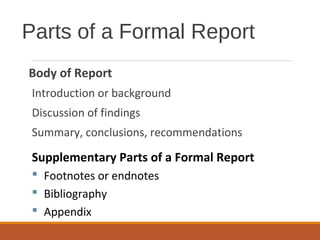 Parts of a Formal Report
Body of Report
Introduction or background
Discussion of findings
Summary, conclusions, recommendations
Supplementary Parts of a Formal Report
 Footnotes or endnotes
 Bibliography
 Appendix
 
