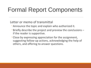 Letter or memo of transmittal
◦Announce the topic and explain who authorized it.
◦Briefly describe the project and preview the conclusions –
if the reader is supportive.
◦Close by expressing appreciation for the assignment,
suggesting follow-up actions, acknowledging the help of
others, and offering to answer questions.
Formal Report Components
 
