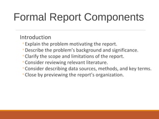 Introduction
◦Explain the problem motivating the report.
◦Describe the problem’s background and significance.
◦Clarify the scope and limitations of the report.
◦Consider reviewing relevant literature.
◦Consider describing data sources, methods, and key terms.
◦Close by previewing the report’s organization.
Formal Report Components
 
