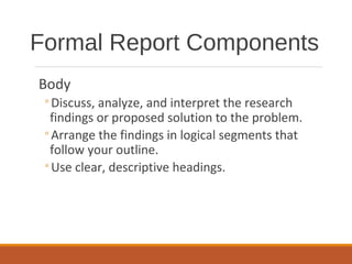 Body
◦Discuss, analyze, and interpret the research
findings or proposed solution to the problem.
◦Arrange the findings in logical segments that
follow your outline.
◦Use clear, descriptive headings.
Formal Report Components
 