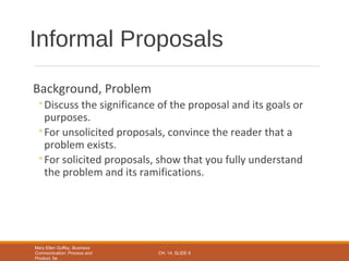 Mary Ellen Guffey, Business
Communication: Process and
Product, 5e
CH. 14, SLIDE 6
Background, Problem
◦Discuss the significance of the proposal and its goals or
purposes.
◦For unsolicited proposals, convince the reader that a
problem exists.
◦For solicited proposals, show that you fully understand
the problem and its ramifications.
Informal Proposals
 