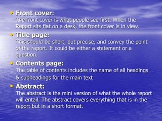 • Front cover:
The front cover is what people see first. When the
Report sits flat on a desk, the front cover is in view.
• Title page:
This should be short, but precise, and convey the point
of the report. It could be either a statement or a
question.
• Contents page:
The table of contents includes the name of all headings
& subheadings for the main text
• Abstract:
The abstract is the mini version of what the whole report
will entail. The abstract covers everything that is in the
report but in a short format.
 