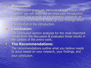 • Discussion:
The discussion is actually the body of your report. This
is where you will elaborate on what your introduction
has stated and provide all the statistics, research, or
supporting information to back up your findings which
you reported in the introduction.
• Conclusion:
The conclusion section analyzes for the most important
results from the discussion & evaluates those results in
the context of the entire work.
• The Recommendations:
The recommendations outline what you believe needs
to occur based on your research, your findings, and
your conclusion.
 