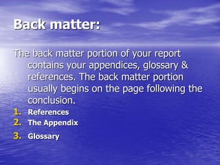Back matter:
The back matter portion of your report
contains your appendices, glossary &
references. The back matter portion
usually begins on the page following the
conclusion.
1. References
2. The Appendix
3. Glossary
 