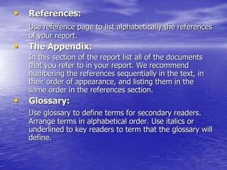 • References:
Use reference page to list alphabetically the references
of your report.
• The Appendix:
In this section of the report list all of the documents
that you refer to in your report. We recommend
numbering the references sequentially in the text, in
their order of appearance, and listing them in the
same order in the references section.
• Glossary:
Use glossary to define terms for secondary readers.
Arrange terms in alphabetical order. Use italics or
underlined to key readers to term that the glossary will
define.
 