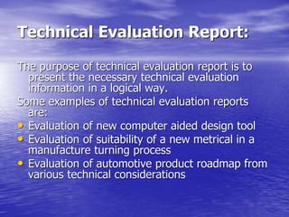 Technical Evaluation Report:
The purpose of technical evaluation report is to
present the necessary technical evaluation
information in a logical way.
Some examples of technical evaluation reports
are:
• Evaluation of new computer aided design tool
• Evaluation of suitability of a new metrical in a
manufacture turning process
• Evaluation of automotive product roadmap from
various technical considerations
 
