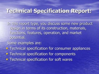 Technical Specification Report:
In this report type, you discuss some new product
design in terms of its construction, materials,
functions, features, operation, and market
potential.
Some examples are:
• Technical specification for consumer appliances
• Technical specification for components
• Technical specification for soft wares
 