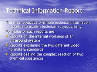 Technical Information Report:
The main objective of simple technical information
report is to explain technical subject clearly.
Examples of such reports are:
• Reports on the internal workings of an
ultrasound system
• Reports explaining the two different video
formats & standards
• Reports dealing the complex reaction of two
chemical substances
 