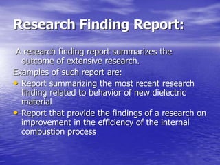 Research Finding Report:
A research finding report summarizes the
outcome of extensive research.
Examples of such report are:
• Report summarizing the most recent research
finding related to behavior of new dielectric
material
• Report that provide the findings of a research on
improvement in the efficiency of the internal
combustion process
 