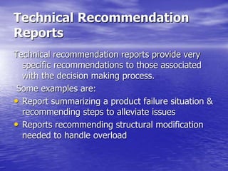 Technical Recommendation
Reports
Technical recommendation reports provide very
specific recommendations to those associated
with the decision making process.
Some examples are:
• Report summarizing a product failure situation &
recommending steps to alleviate issues
• Reports recommending structural modification
needed to handle overload
 